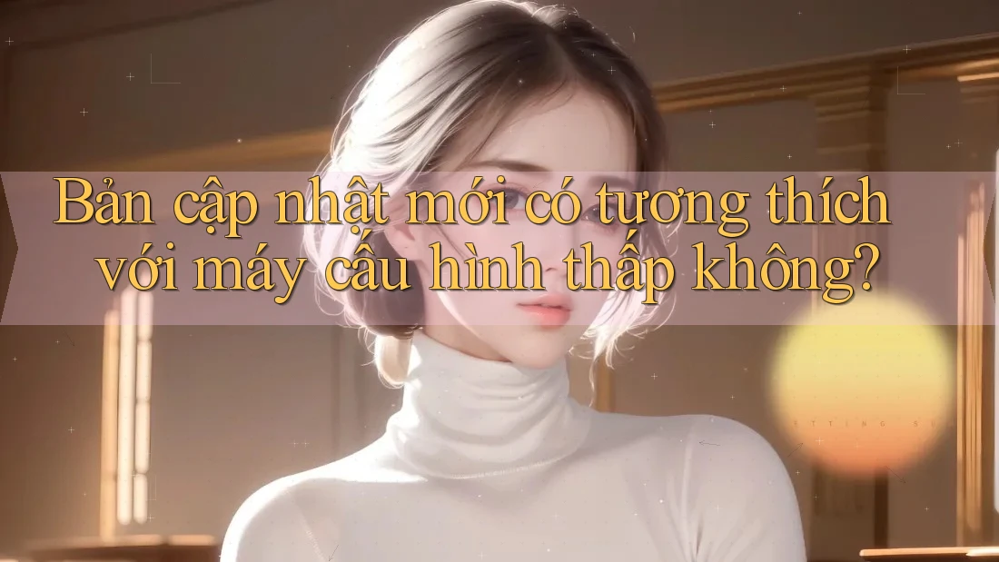 Bản cập nhật mới có tương thích với máy cấu hình thấp không?