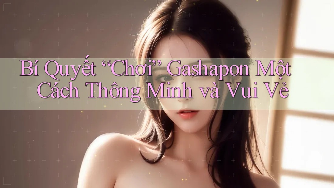 Bí Quyết “Chơi” Gashapon Một Cách Thông Minh và Vui Vẻ Bí Quyết “Chơi” Gashapon Một Cách Thông Minh và Vui Vẻ