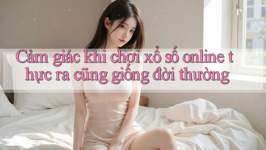 Cảm giác khi chơi xổ số online thực ra cũng giống đời thường