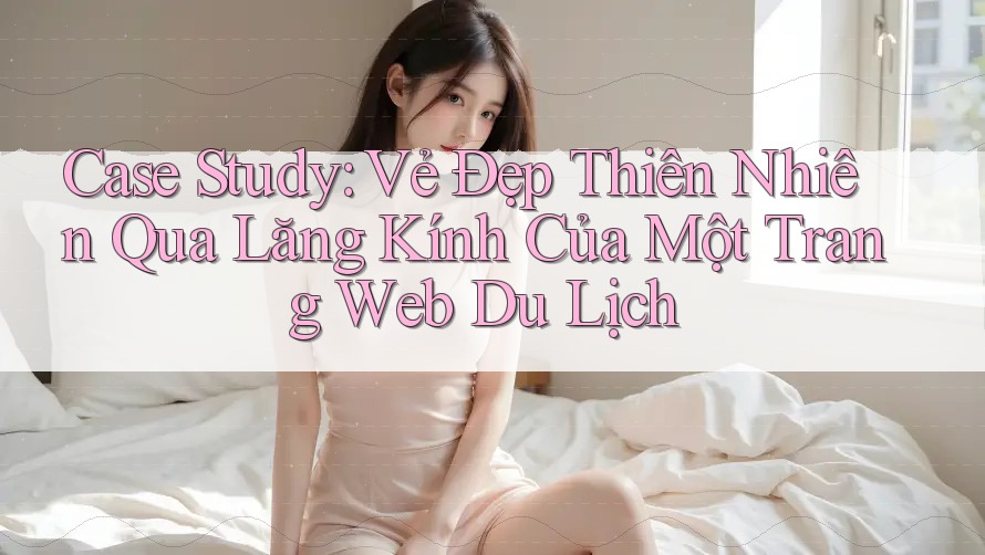 Case Study: Vẻ Đẹp Thiên Nhiên Qua Lăng Kính Của Một Trang Web Du Lịch Case Study: Vẻ Đẹp Thiên Nhiên Qua Lăng Kính Của Một Trang Web Du Lịch