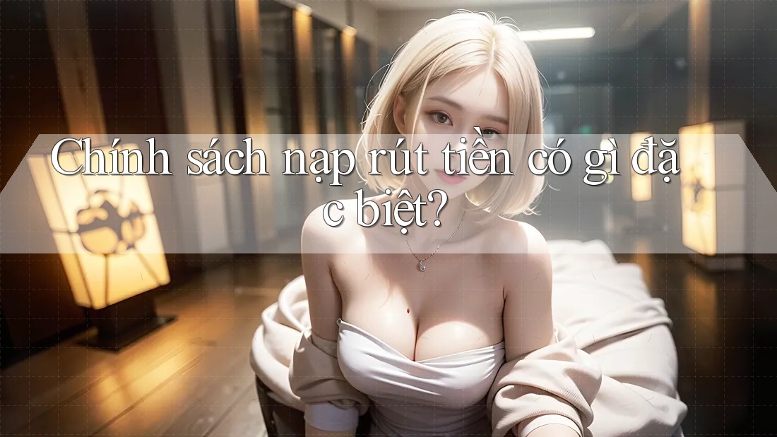 Chính sách nạp rút tiền có gì đặc biệt? Chính sách nạp rút tiền có gì đặc biệt?