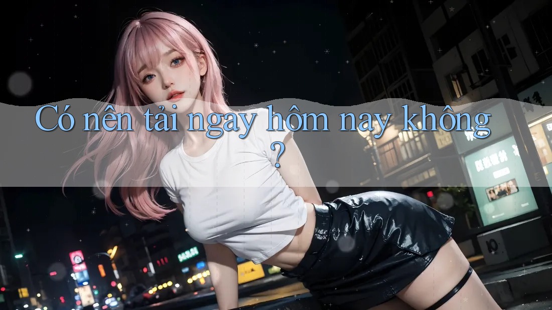 Có nên tải ngay hôm nay không? Có nên tải ngay hôm nay không?