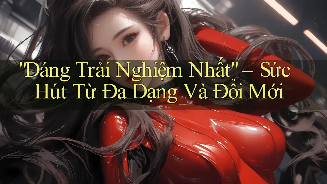 “Đáng Trải Nghiệm Nhất” – Sức Hút Từ Đa Dạng Và Đổi Mới
