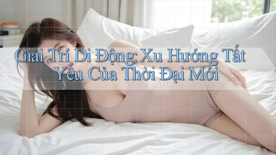Giải Trí Di Động: Xu Hướng Tất Yếu Của Thời Đại Mới