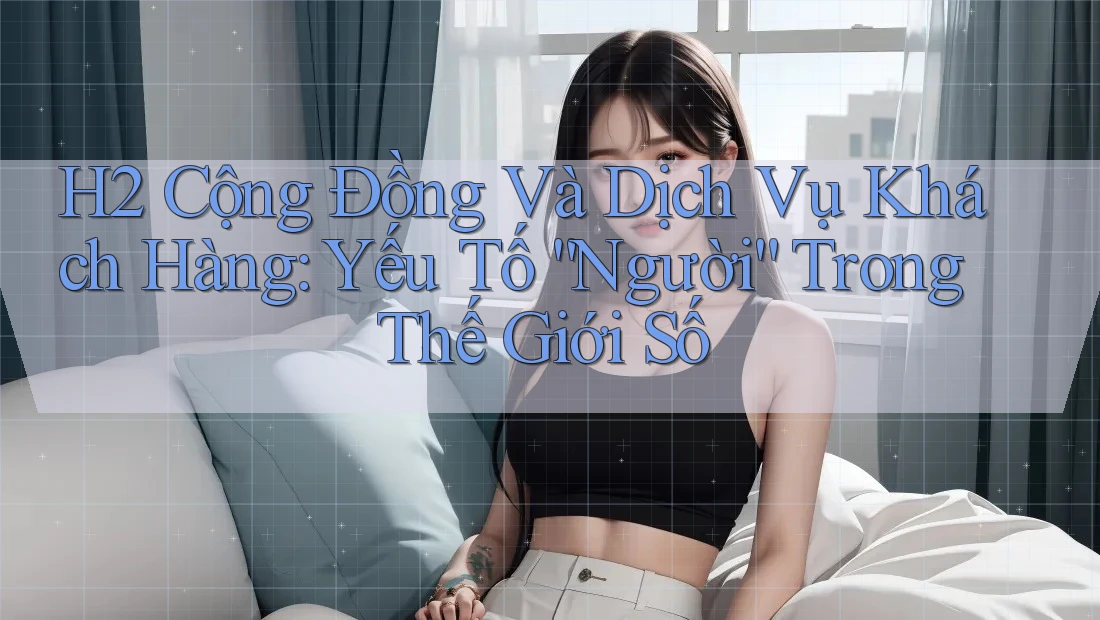 H2 Cộng Đồng Và Dịch Vụ Khách Hàng: Yếu Tố “Người” Trong Thế Giới Số