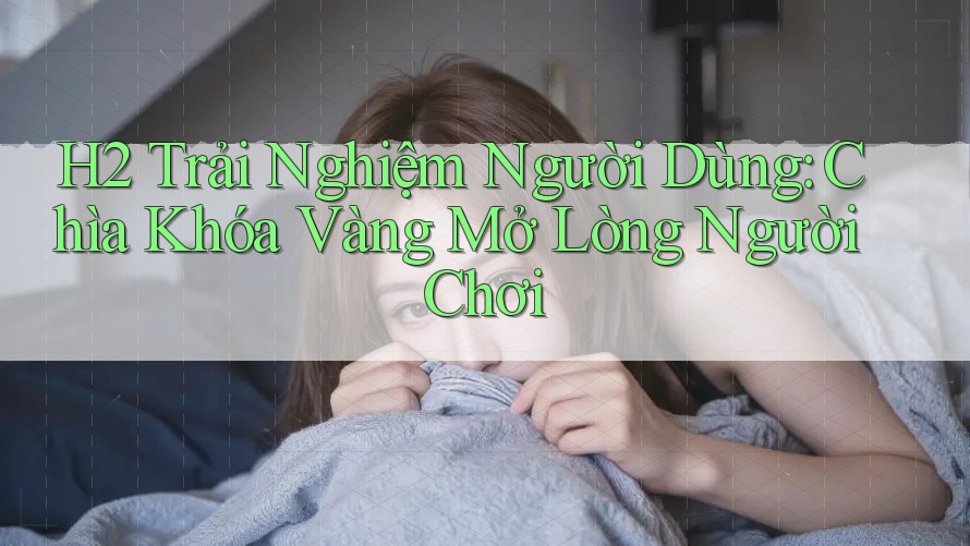 H2 Trải Nghiệm Người Dùng: Chìa Khóa Vàng Mở Lòng Người Chơi
