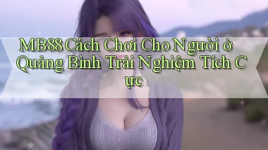 mb88 cách chơi cho người ở Quảng Bình trải nghiệm tích cực