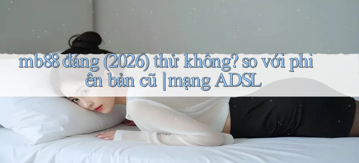 mb88 đáng (2026) thử không so với phiên bản cũ mạng ADSL