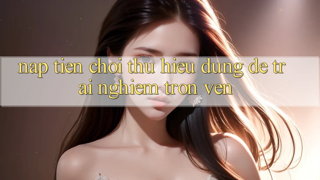 “Nạp Tiền Chơi Thử” – Hiểu Đúng Để Trải Nghiệm Trọn Vẹn “Nạp Tiền Chơi Thử” – Hiểu Đúng Để Trải Nghiệm Trọn Vẹn