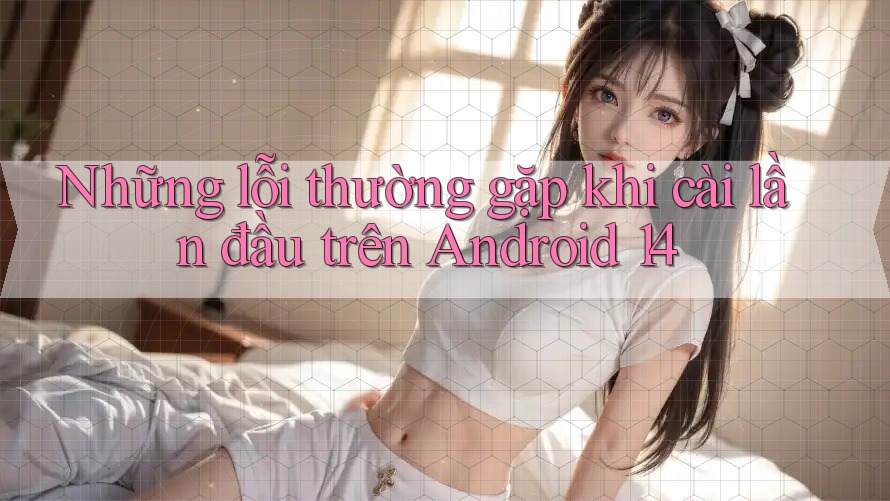 Những lỗi thường gặp khi cài lần đầu trên Android 14 Những lỗi thường gặp khi cài lần đầu trên Android 14
