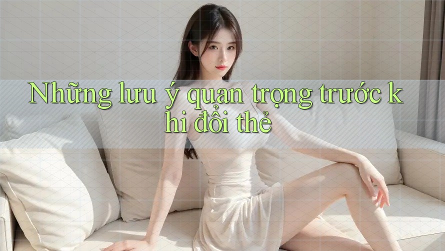 Những lưu ý quan trọng trước khi đổi thẻ Những lưu ý quan trọng trước khi đổi thẻ
