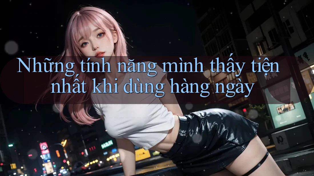 Những tính năng mình thấy tiện nhất khi dùng hàng ngày Những tính năng mình thấy tiện nhất khi dùng hàng ngày