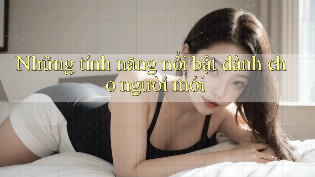 Những tính năng nổi bật dành cho người mới Những tính năng nổi bật dành cho người mới