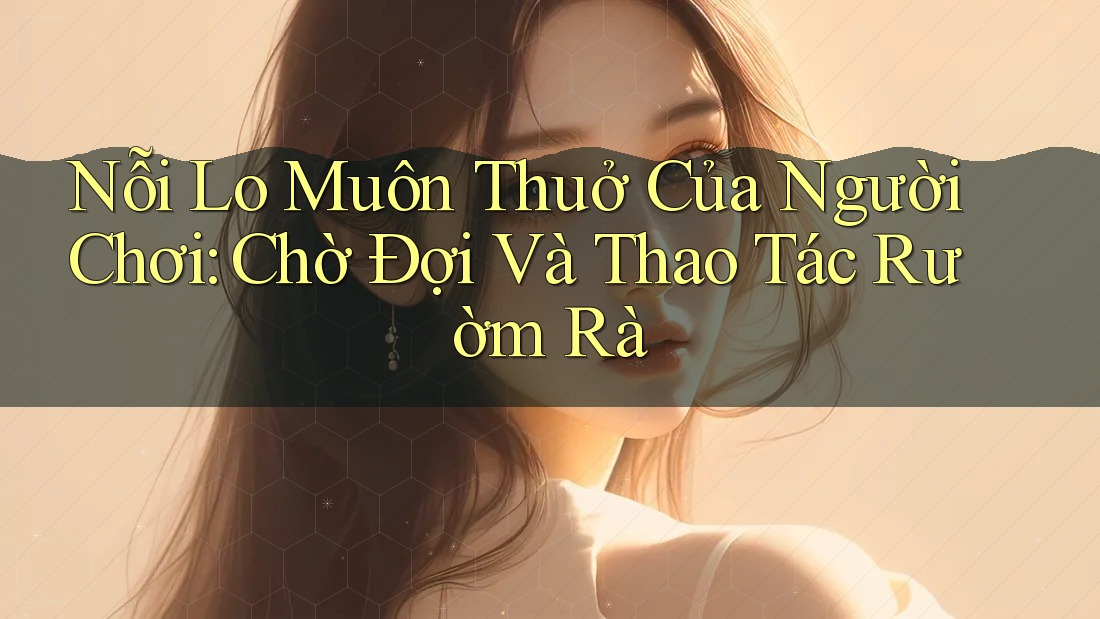 Nỗi Lo Muôn Thuở Của Người Chơi: Chờ Đợi Và Thao Tác Rườm Rà Nỗi Lo Muôn Thuở Của Người Chơi: Chờ Đợi Và Thao Tác Rườm Rà