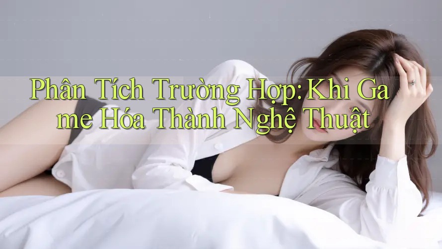 Phân Tích Trường Hợp: Khi Game Hóa Thành Nghệ Thuật Phân Tích Trường Hợp: Khi Game Hóa Thành Nghệ Thuật