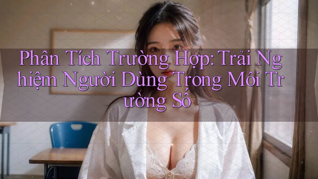Phân Tích Trường Hợp: Trải Nghiệm Người Dùng Trong Môi Trường Số Phân Tích Trường Hợp: Trải Nghiệm Người Dùng Trong Môi Trường Số