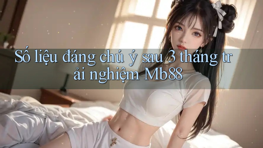 Số liệu đáng chú ý sau 3 tháng trải nghiệm Mb88