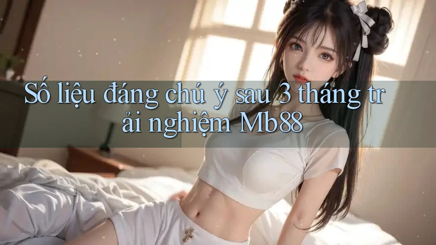 Số liệu đáng chú ý sau 3 tháng trải nghiệm Mb88