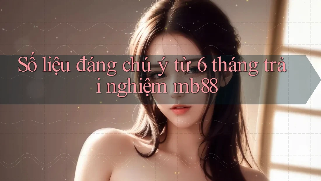 Số liệu đáng chú ý từ 6 tháng trải nghiệm mb88