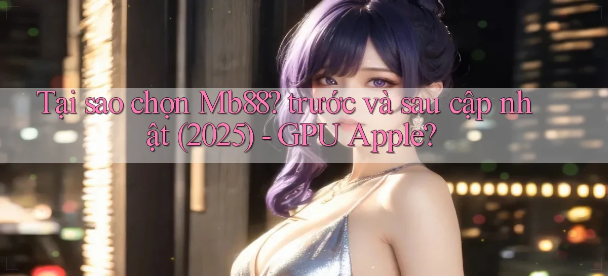 Tại sao chọn Mb88 trước và sau cập nhật (2025)   GPU Apple