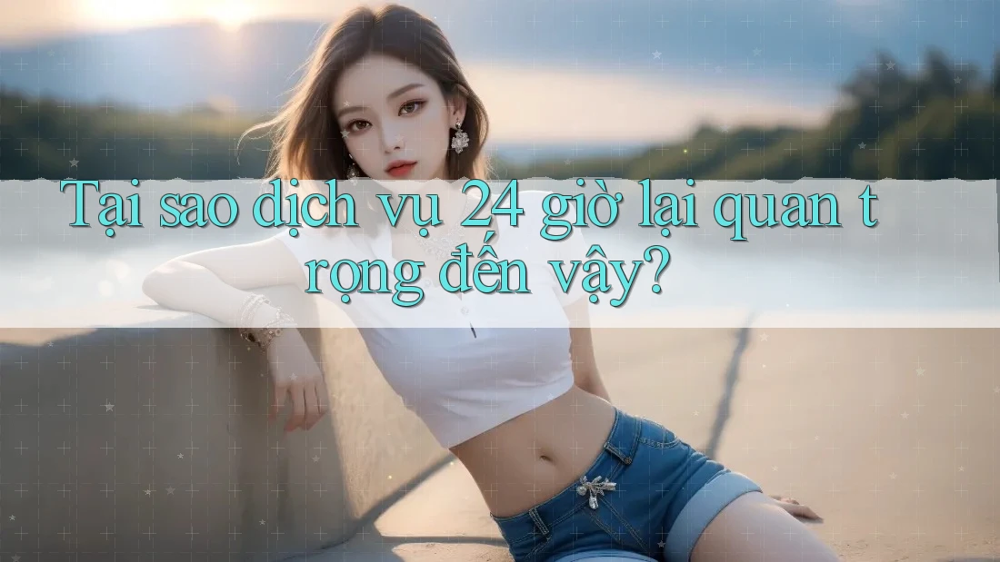 Tại sao dịch vụ 24 giờ lại quan trọng đến vậy?