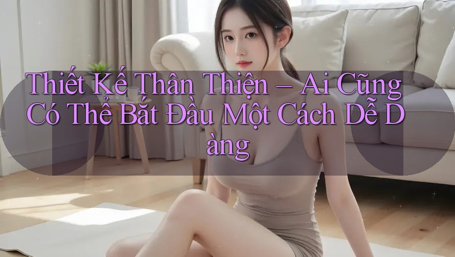 Thiết Kế Thân Thiện – Ai Cũng Có Thể Bắt Đầu Một Cách Dễ Dàng