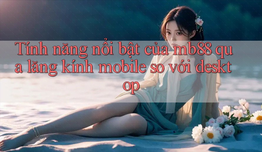 Tính năng nổi bật của mb88 qua lăng kính mobile so với desktop
