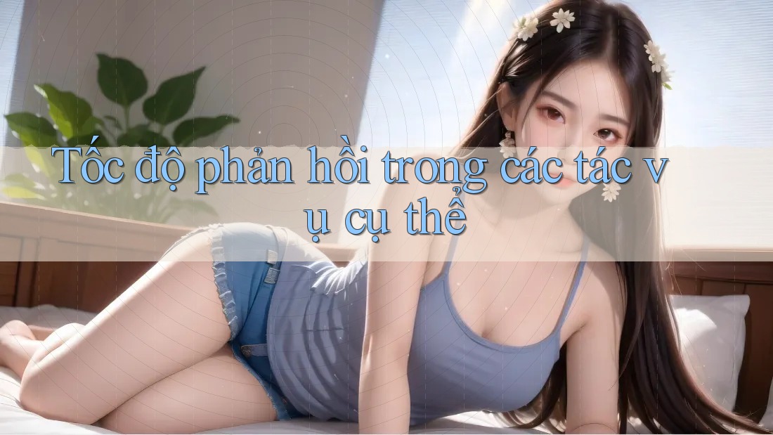 Tốc độ phản hồi trong các tác vụ cụ thể Tốc độ phản hồi trong các tác vụ cụ thể