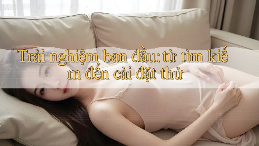 Trải nghiệm ban đầu: từ tìm kiếm đến cài đặt thử Trải nghiệm ban đầu: từ tìm kiếm đến cài đặt thử
