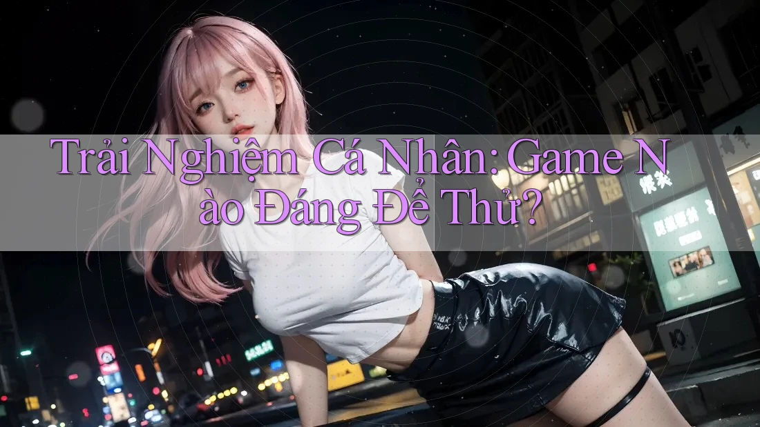Trải Nghiệm Cá Nhân: Game Nào Đáng Để Thử?