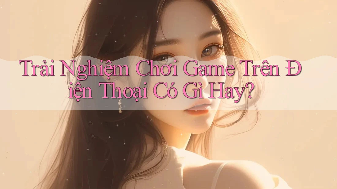 Trải Nghiệm Chơi Game Trên Điện Thoại Có Gì Hay? Trải Nghiệm Chơi Game Trên Điện Thoại Có Gì Hay?