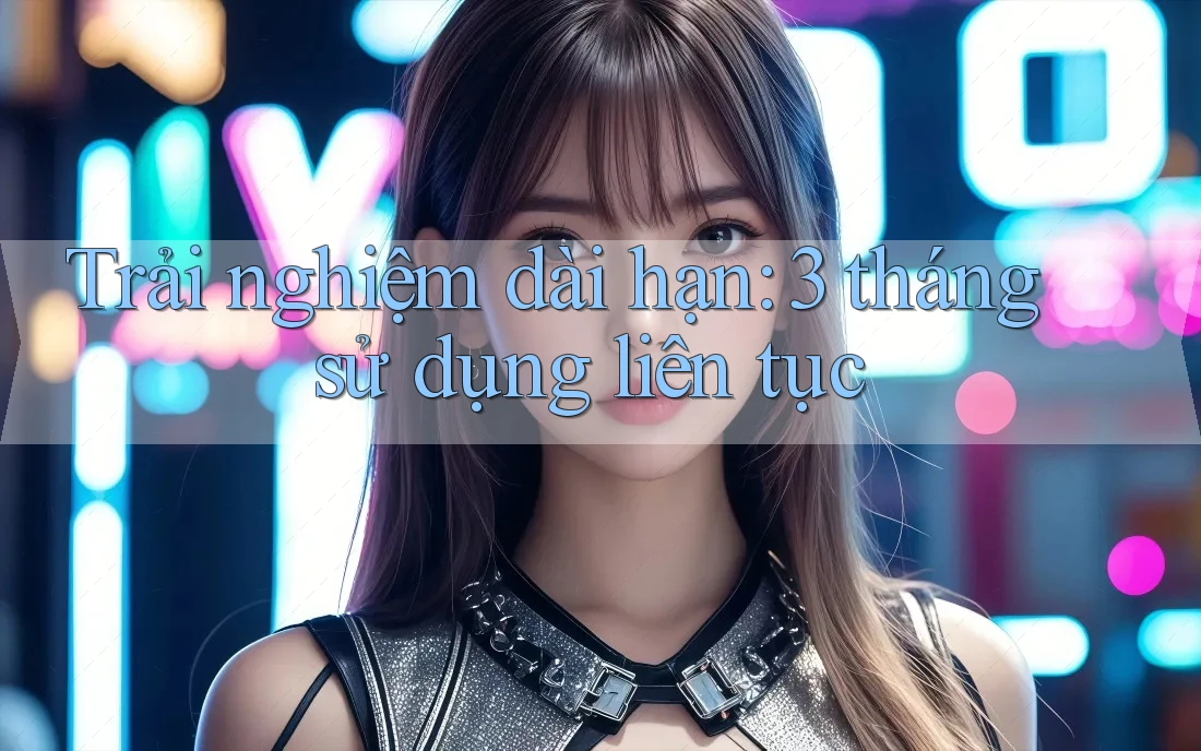 Trải nghiệm dài hạn: 3 tháng sử dụng liên tục Trải nghiệm dài hạn: 3 tháng sử dụng liên tục