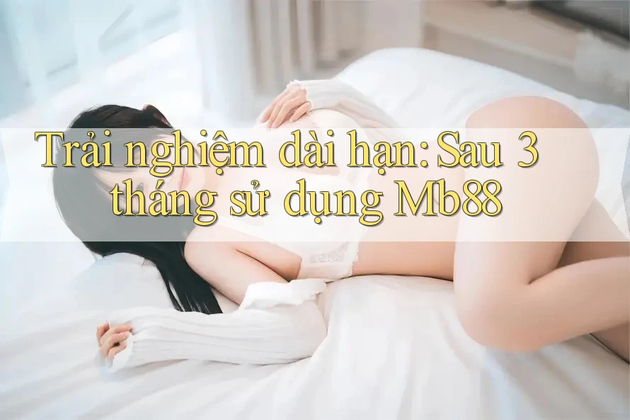 Trải nghiệm dài hạn: Sau 3 tháng sử dụng Mb88 Trải nghiệm dài hạn: Sau 3 tháng sử dụng Mb88