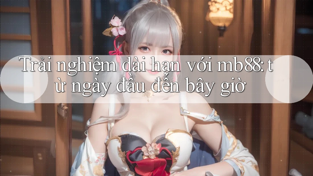 Trải nghiệm dài hạn với mb88: từ ngày đầu đến bây giờ