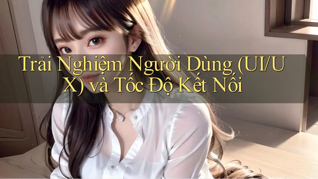 Trải Nghiệm Người Dùng (UI/UX) và Tốc Độ Kết Nối