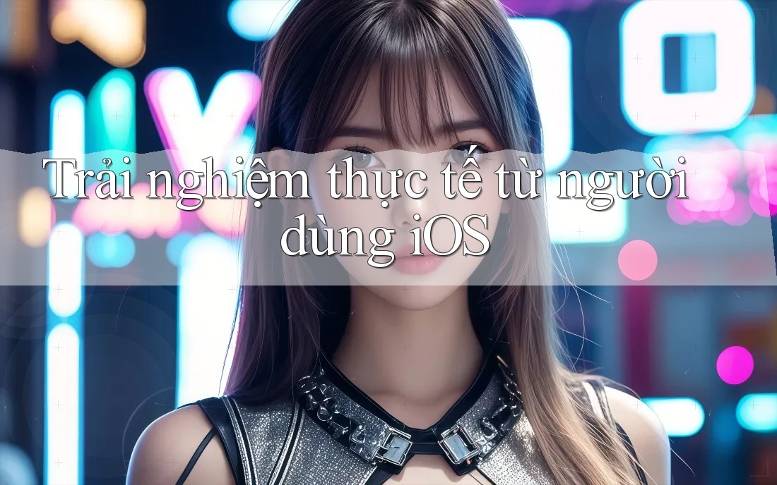Trải nghiệm thực tế từ người dùng iOS Trải nghiệm thực tế từ người dùng iOS