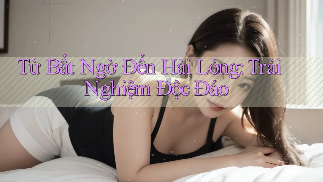 Từ Bất Ngờ Đến Hài Lòng: Trải Nghiệm Độc Đáo Từ Bất Ngờ Đến Hài Lòng: Trải Nghiệm Độc Đáo