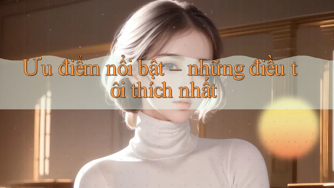 Ưu điểm nổi bật – những điều tôi thích nhất Ưu điểm nổi bật – những điều tôi thích nhất