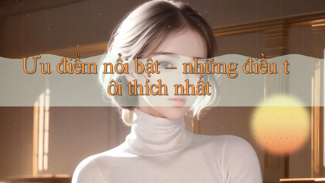 Ưu điểm nổi bật – những điều tôi thích nhất Ưu điểm nổi bật – những điều tôi thích nhất